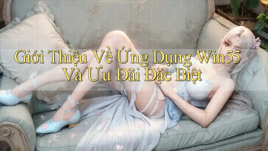 Giới Thiệu Về Ứng Dụng Win55 Và Ưu Đãi Đặc Biệt