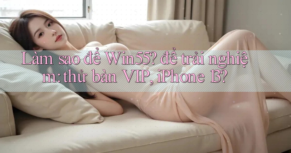 Làm sao để Win55 để trải nghiệm thử bàn VIP, iPhone 13
