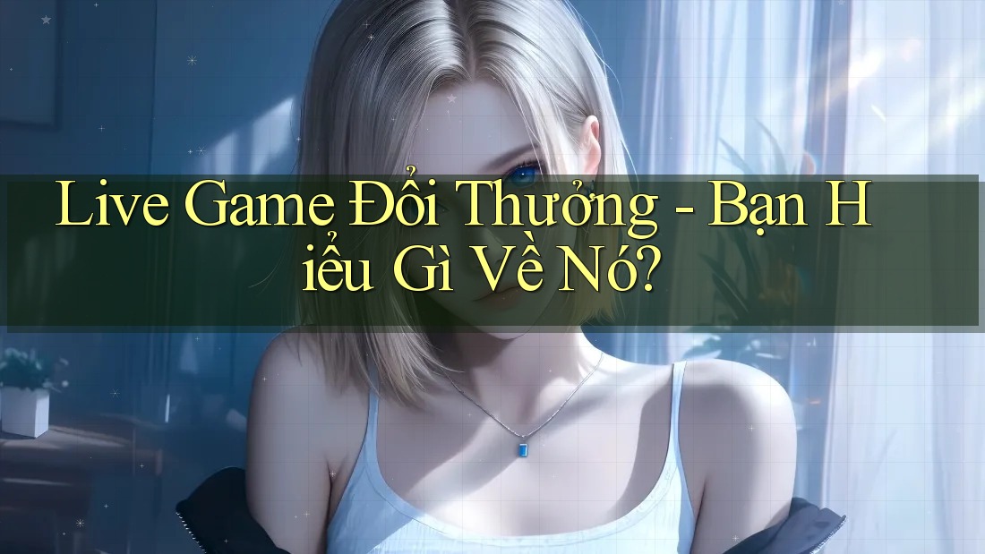 Live Game Đổi Thưởng - Bạn Hiểu Gì Về Nó? Live Game Đổi Thưởng - Bạn Hiểu Gì Về Nó?