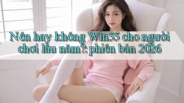 Nên hay không Win55 cho người chơi lâu năm phiên bản 2026