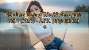 Nên hay không Win55 cho người Việt (2026)   APK app giả mạo
