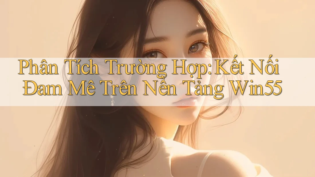 Phân Tích Trường Hợp: Kết Nối Đam Mê Trên Nền Tảng Win55 Phân Tích Trường Hợp: Kết Nối Đam Mê Trên Nền Tảng Win55