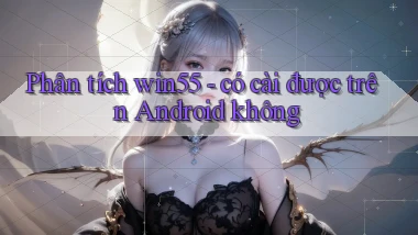 Phân tích win55   có cài được trên Android không