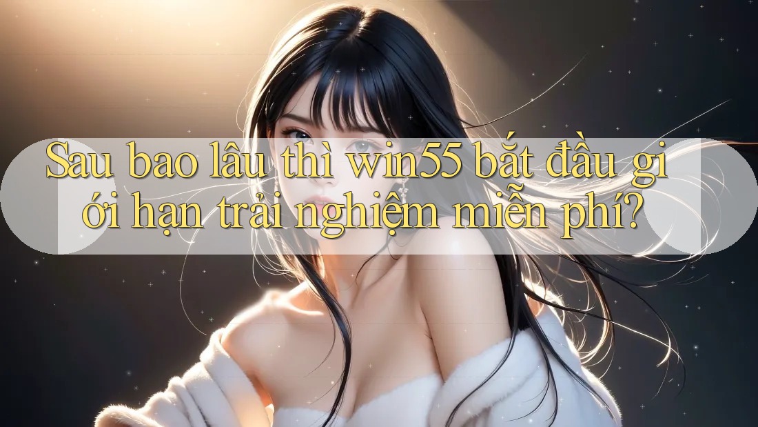 Sau bao lâu thì win55 bắt đầu giới hạn trải nghiệm miễn phí? Sau bao lâu thì win55 bắt đầu giới hạn trải nghiệm miễn phí?