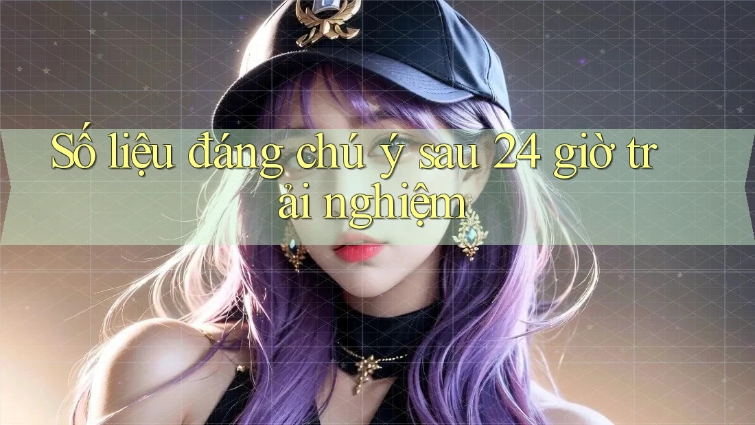 Số liệu đáng chú ý sau 24 giờ trải nghiệm