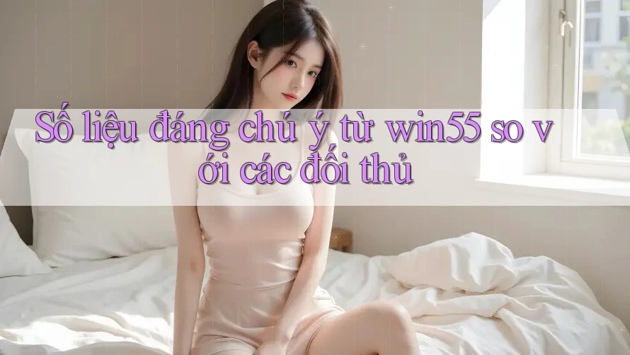 Số liệu đáng chú ý từ win55 so với các đối thủ Số liệu đáng chú ý từ win55 so với các đối thủ