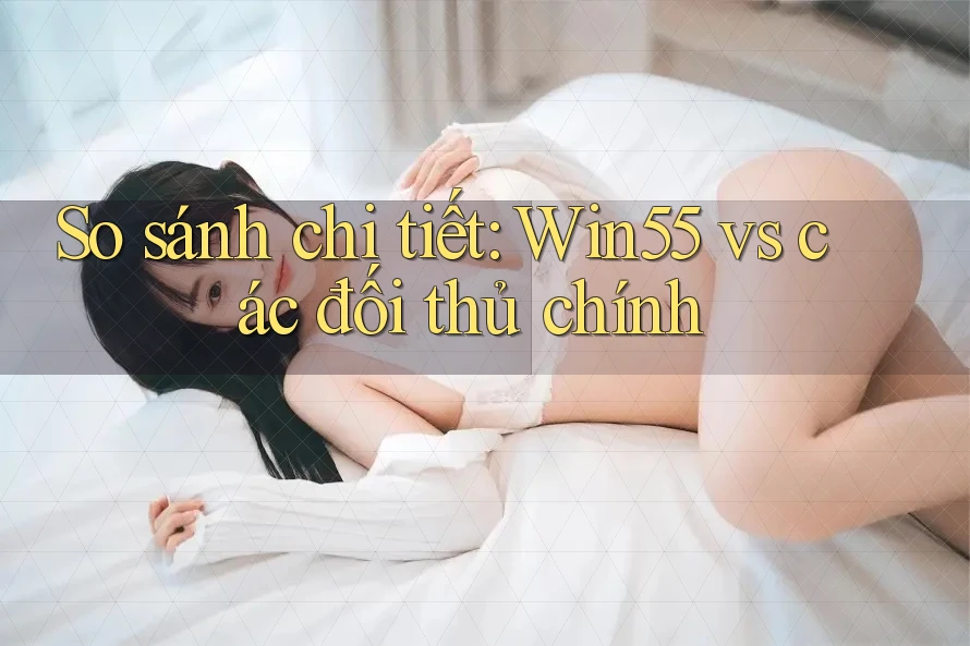 So sánh chi tiết: Win55 vs các đối thủ chính
