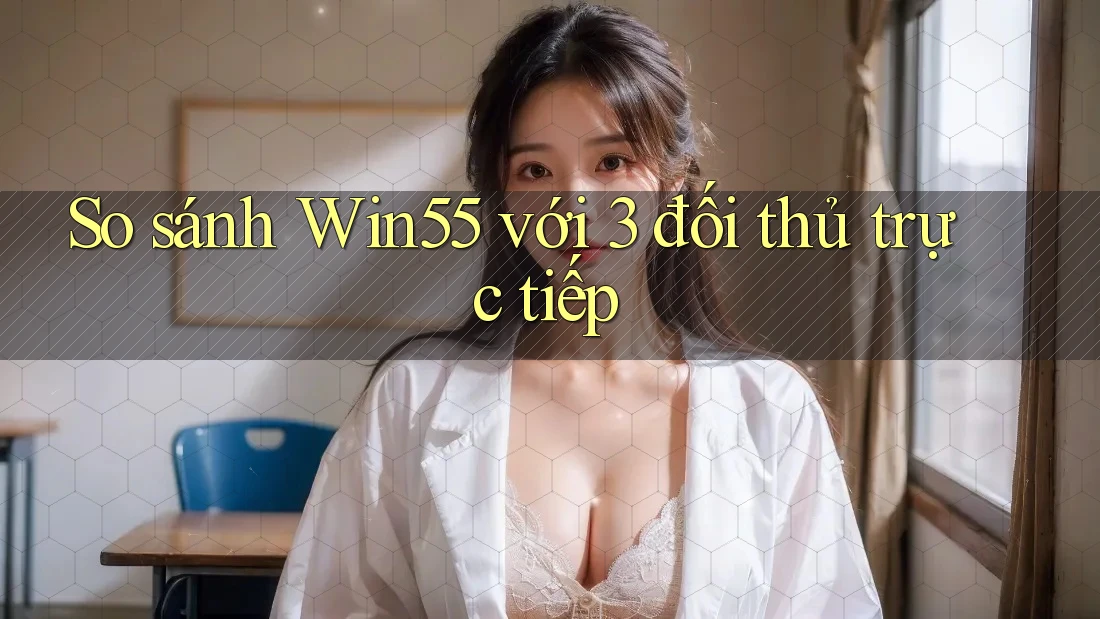 So sánh Win55 với 3 đối thủ trực tiếp So sánh Win55 với 3 đối thủ trực tiếp