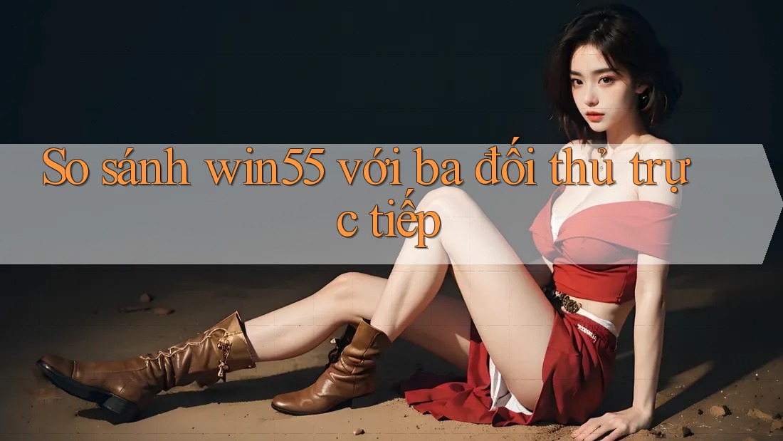 So sánh win55 với ba đối thủ trực tiếp So sánh win55 với ba đối thủ trực tiếp