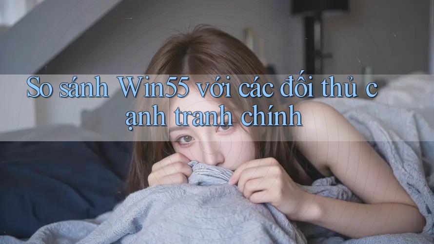 So sánh Win55 với các đối thủ cạnh tranh chính
