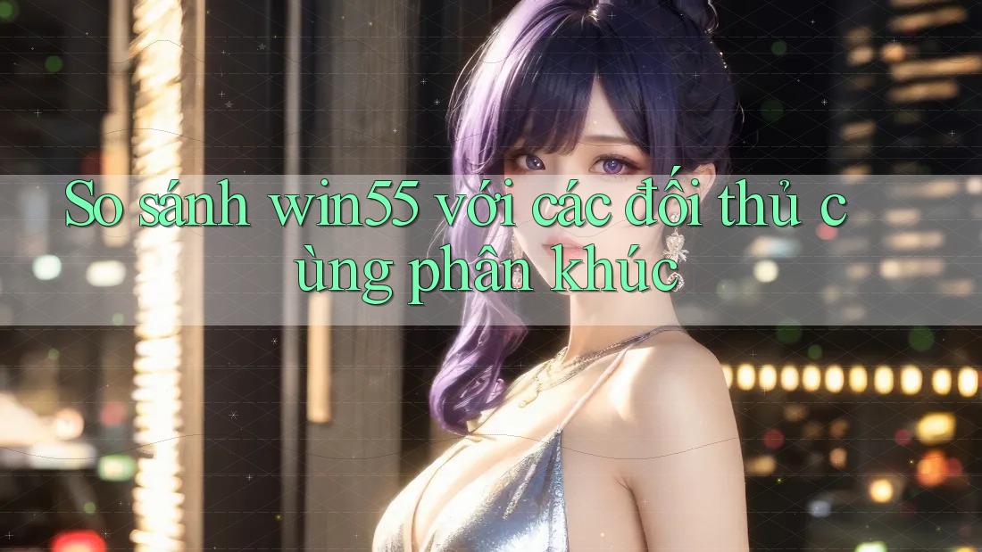 So sánh win55 với các đối thủ cùng phân khúc So sánh win55 với các đối thủ cùng phân khúc