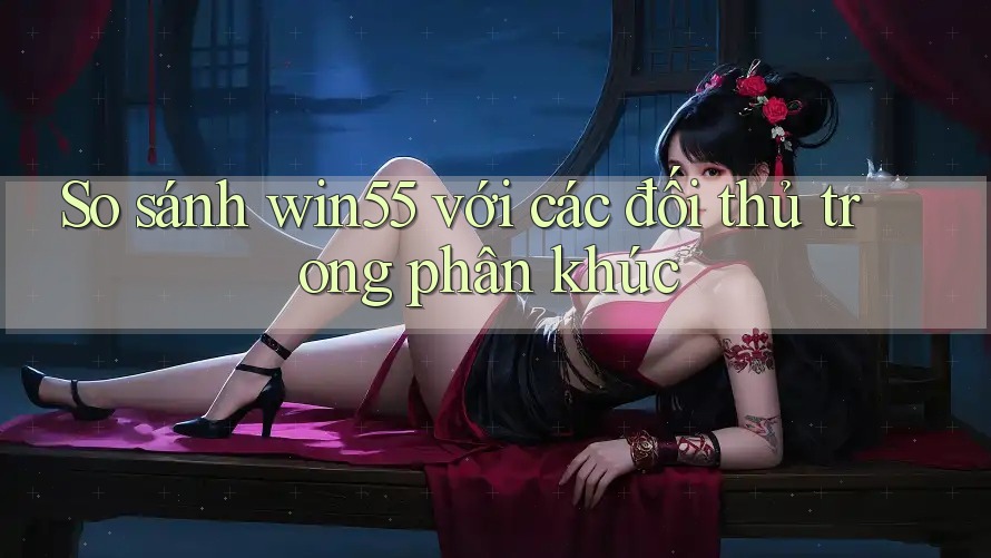 So sánh win55 với các đối thủ trong phân khúc