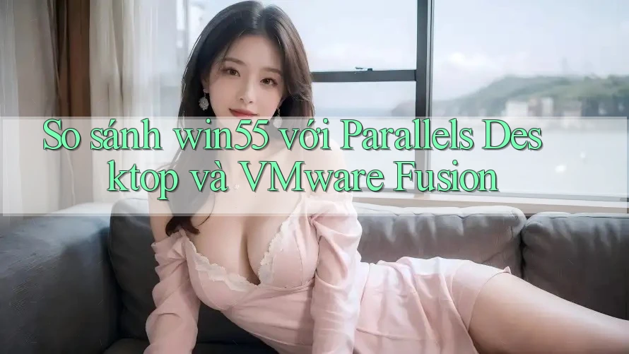 So sánh win55 với Parallels Desktop và VMware Fusion So sánh win55 với Parallels Desktop và VMware Fusion