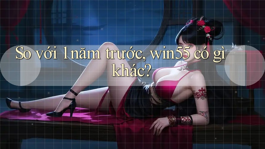 So với 1 năm trước, win55 có gì khác? So với 1 năm trước, win55 có gì khác?