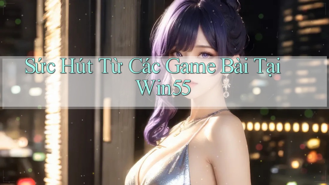 Sức Hút Từ Các Game Bài Tại Win55 Sức Hút Từ Các Game Bài Tại Win55