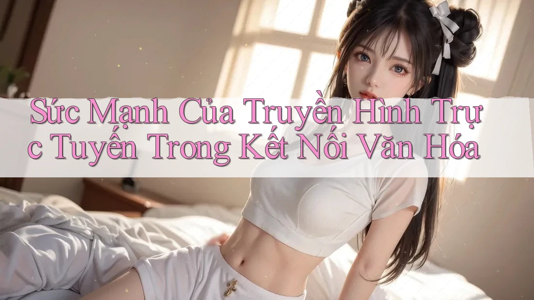Sức Mạnh Của Truyền Hình Trực Tuyến Trong Kết Nối Văn Hóa Sức Mạnh Của Truyền Hình Trực Tuyến Trong Kết Nối Văn Hóa