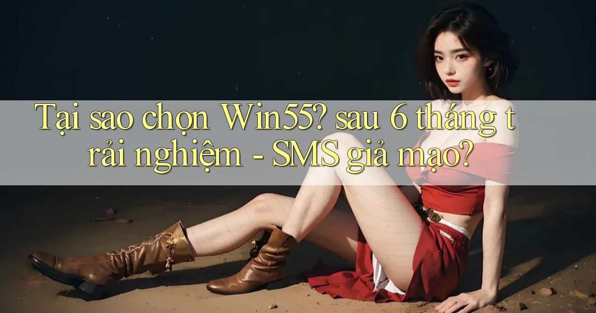 Tại sao chọn Win55 sau 6 tháng trải nghiệm   SMS giả mạo