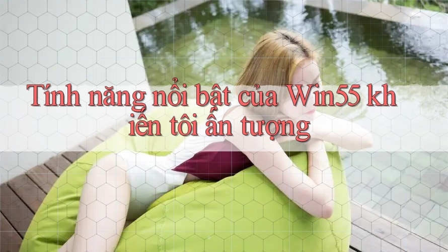 Tính năng nổi bật của Win55 khiến tôi ấn tượng Tính năng nổi bật của Win55 khiến tôi ấn tượng