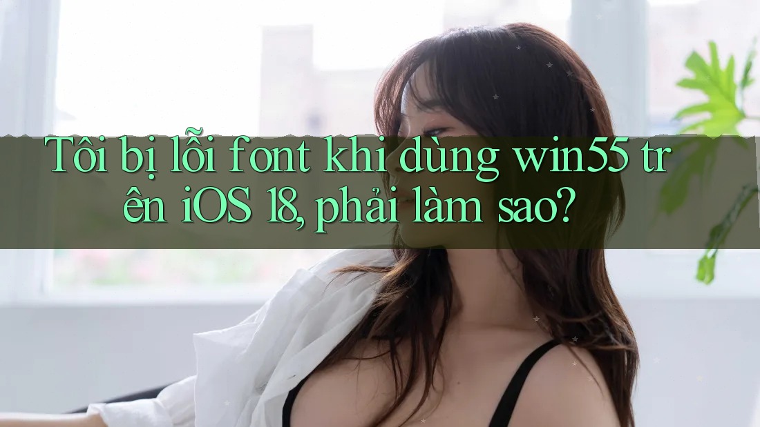 Tôi bị lỗi font khi dùng win55 trên iOS 18, phải làm sao? Tôi bị lỗi font khi dùng win55 trên iOS 18, phải làm sao?