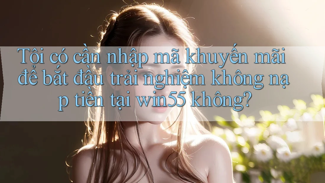 Tôi có cần nhập mã khuyến mãi để bắt đầu trải nghiệm không nạp tiền tại win55 không? Tôi có cần nhập mã khuyến mãi để bắt đầu trải nghiệm không nạp tiền tại win55 không?