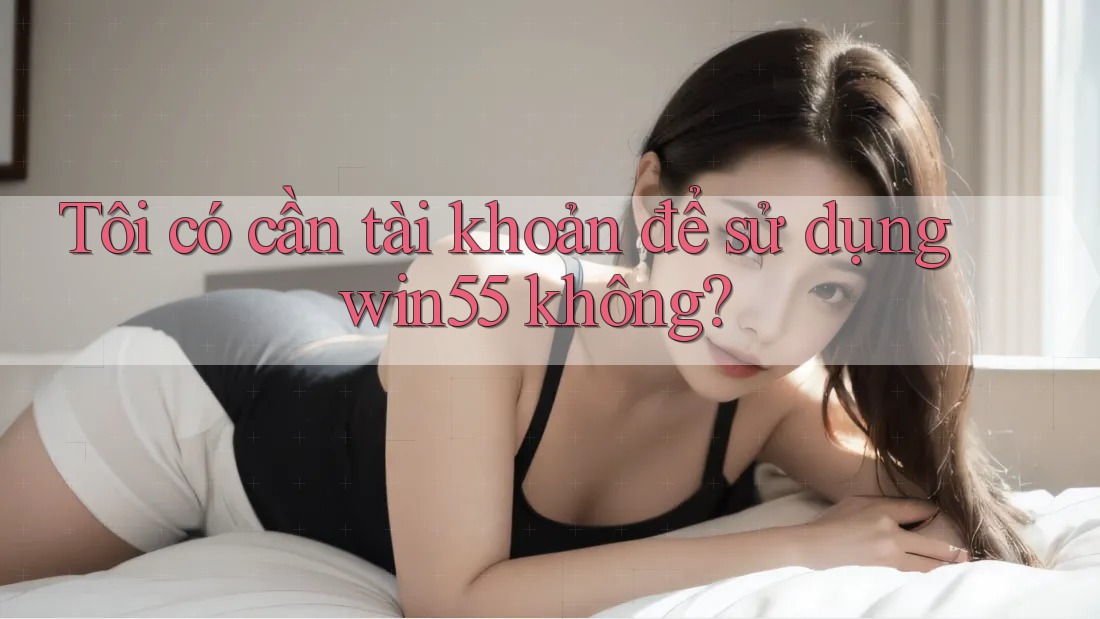 Tôi có cần tài khoản để sử dụng win55 không? Tôi có cần tài khoản để sử dụng win55 không?