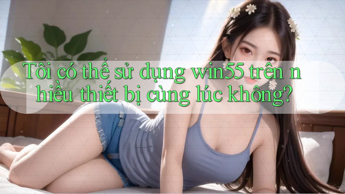 Tôi có thể sử dụng win55 trên nhiều thiết bị cùng lúc không? Tôi có thể sử dụng win55 trên nhiều thiết bị cùng lúc không?