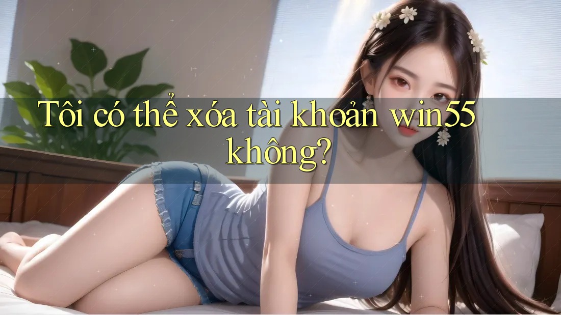Tôi có thể xóa tài khoản win55 không? Tôi có thể xóa tài khoản win55 không?