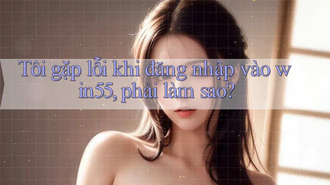 Tôi gặp lỗi khi đăng nhập vào win55, phải làm sao? Tôi gặp lỗi khi đăng nhập vào win55, phải làm sao?