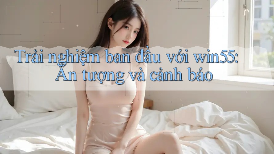 Trải nghiệm ban đầu với win55: Ấn tượng và cảnh báo