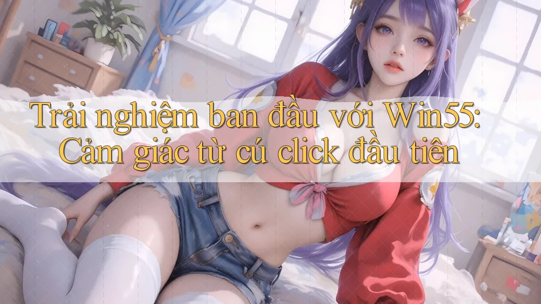 Trải nghiệm ban đầu với Win55: Cảm giác từ cú click đầu tiên Trải nghiệm ban đầu với Win55: Cảm giác từ cú click đầu tiên