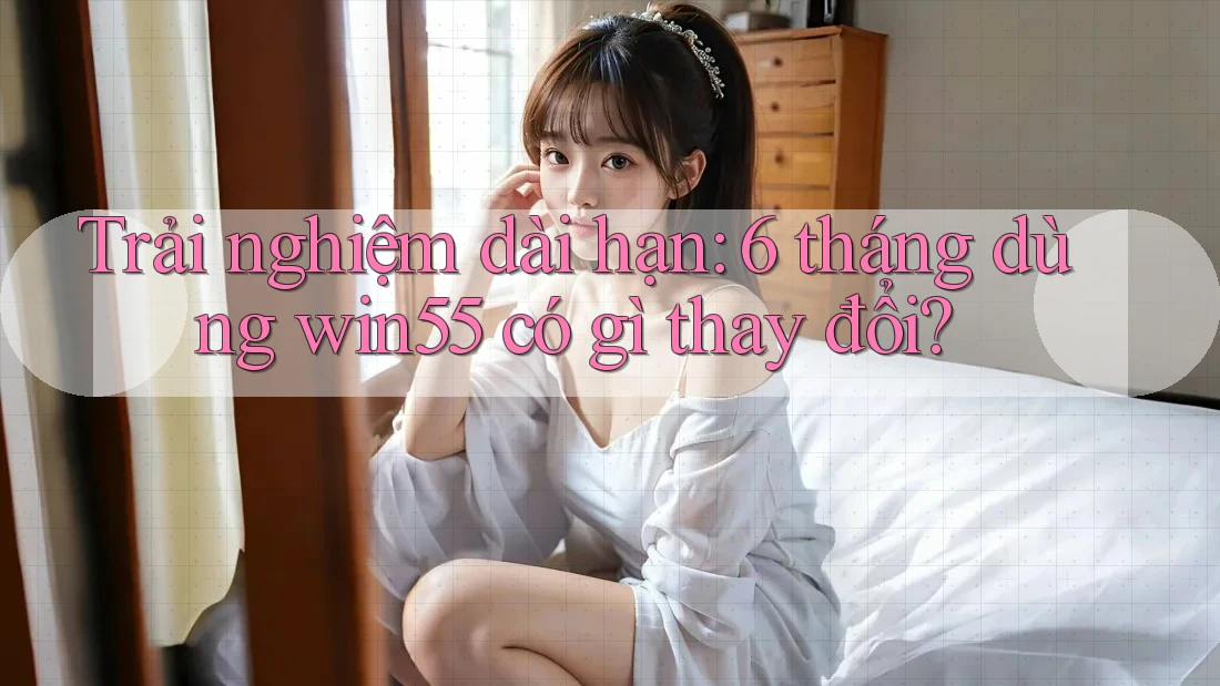 Trải nghiệm dài hạn: 6 tháng dùng win55 có gì thay đổi? Trải nghiệm dài hạn: 6 tháng dùng win55 có gì thay đổi?