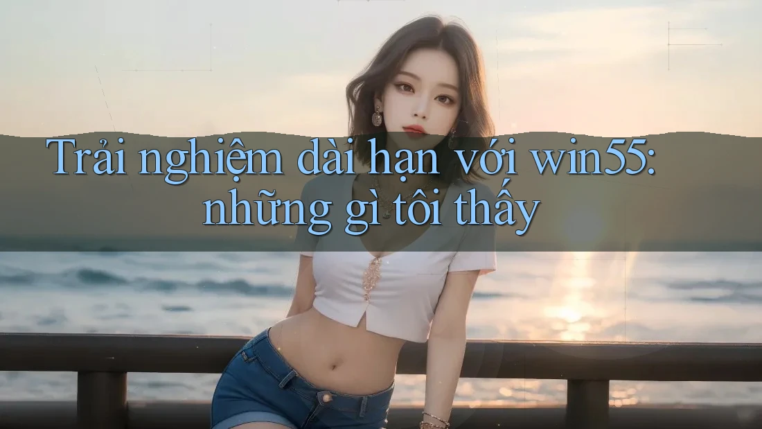 Trải nghiệm dài hạn với win55: những gì tôi thấy
