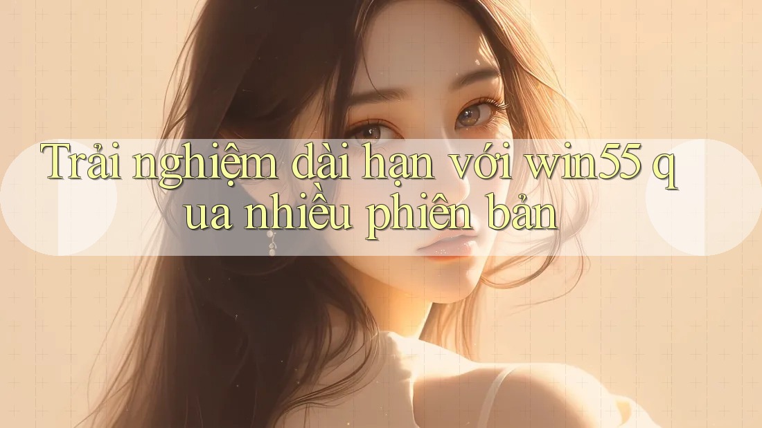 Trải nghiệm dài hạn với win55 qua nhiều phiên bản Trải nghiệm dài hạn với win55 qua nhiều phiên bản