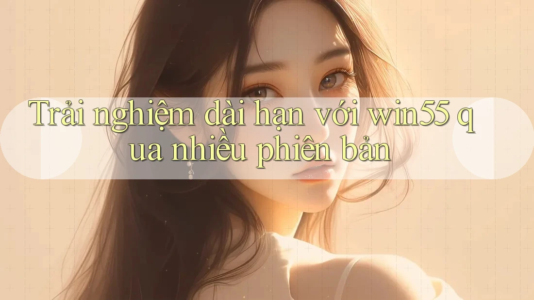 Trải nghiệm dài hạn với win55 qua nhiều phiên bản Trải nghiệm dài hạn với win55 qua nhiều phiên bản