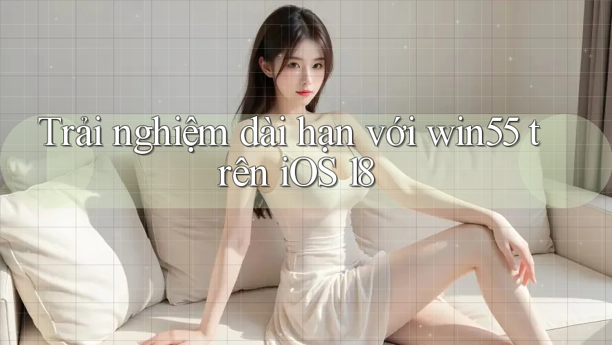 Trải nghiệm dài hạn với win55 trên iOS 18