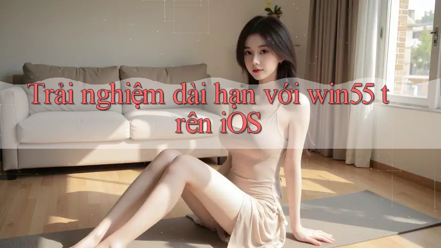 Trải nghiệm dài hạn với win55 trên iOS Trải nghiệm dài hạn với win55 trên iOS
