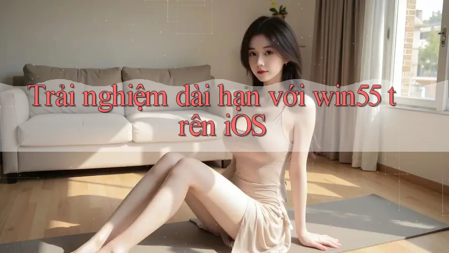 Trải nghiệm dài hạn với win55 trên iOS Trải nghiệm dài hạn với win55 trên iOS