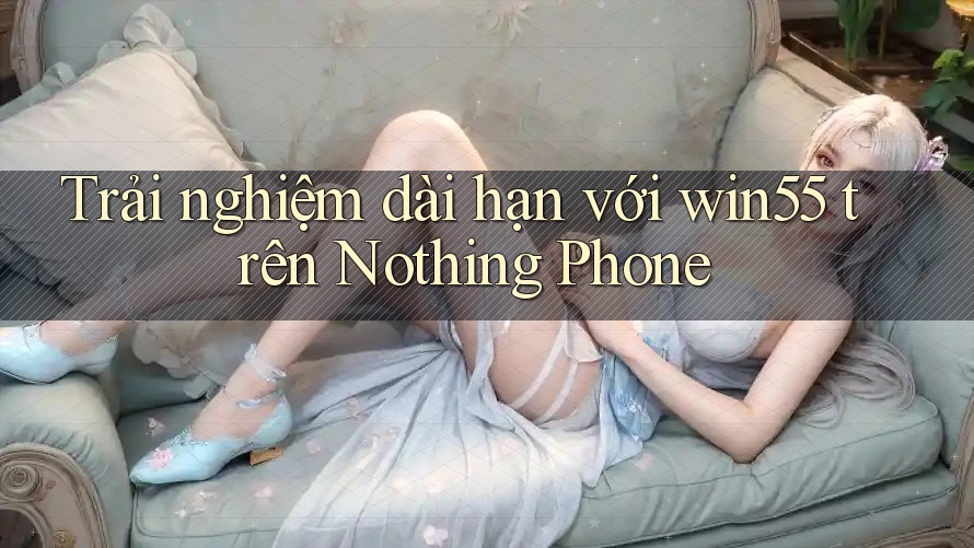 Trải nghiệm dài hạn với win55 trên Nothing Phone Trải nghiệm dài hạn với win55 trên Nothing Phone