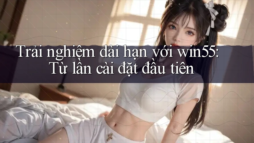 Trải nghiệm dài hạn với win55: Từ lần cài đặt đầu tiên Trải nghiệm dài hạn với win55: Từ lần cài đặt đầu tiên