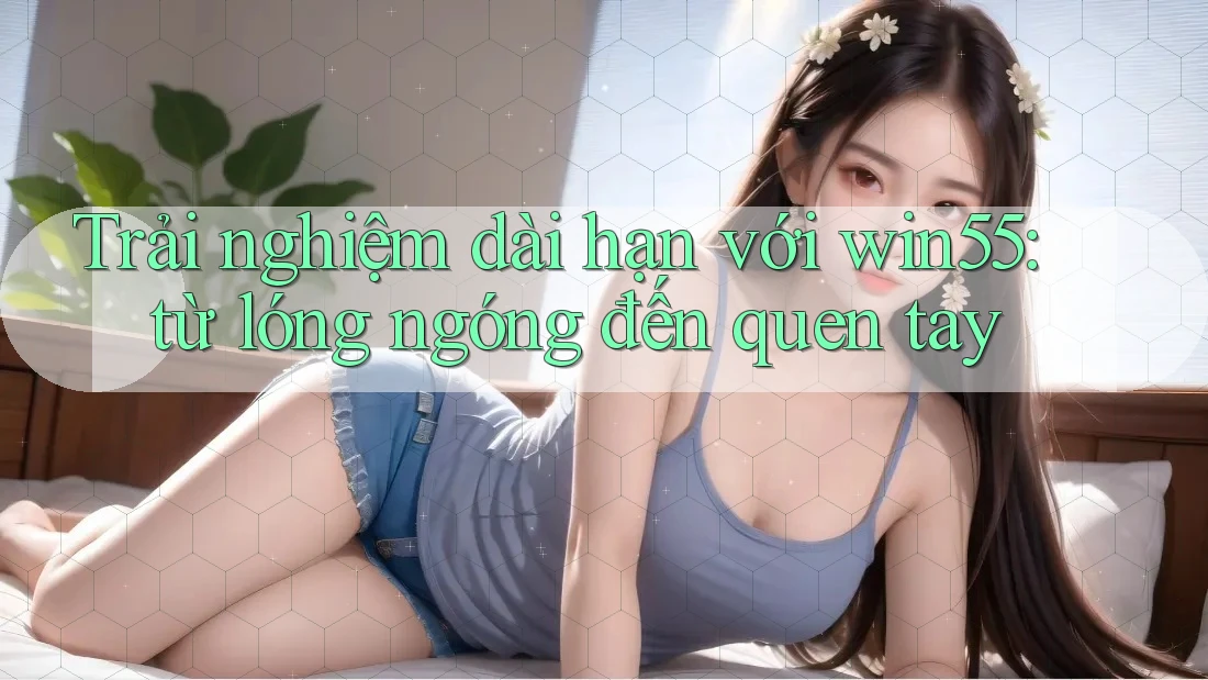 Trải nghiệm dài hạn với win55: từ lóng ngóng đến quen tay