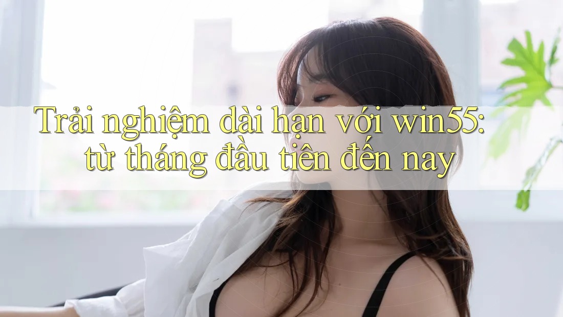 Trải nghiệm dài hạn với win55: từ tháng đầu tiên đến nay Trải nghiệm dài hạn với win55: từ tháng đầu tiên đến nay