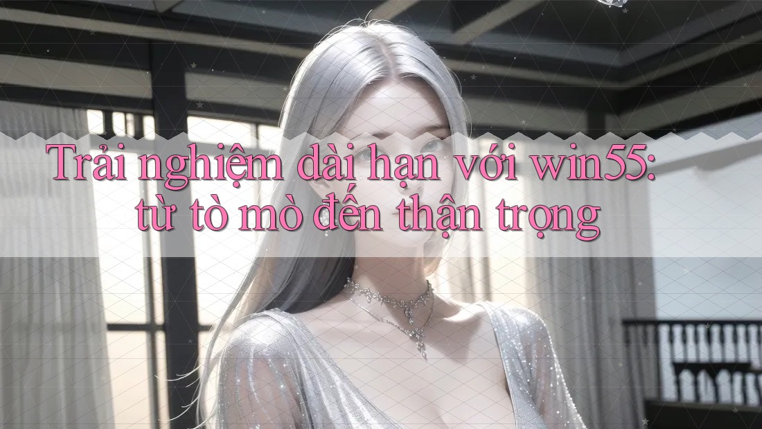 Trải nghiệm dài hạn với win55: từ tò mò đến thận trọng Trải nghiệm dài hạn với win55: từ tò mò đến thận trọng