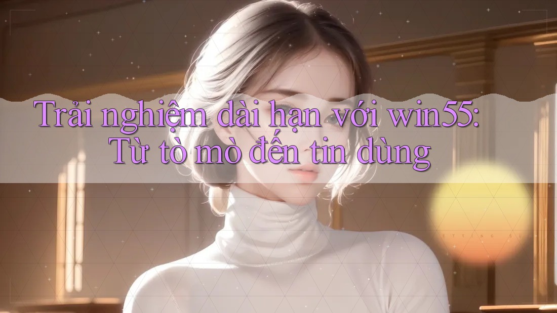 Trải nghiệm dài hạn với win55: Từ tò mò đến tin dùng Trải nghiệm dài hạn với win55: Từ tò mò đến tin dùng