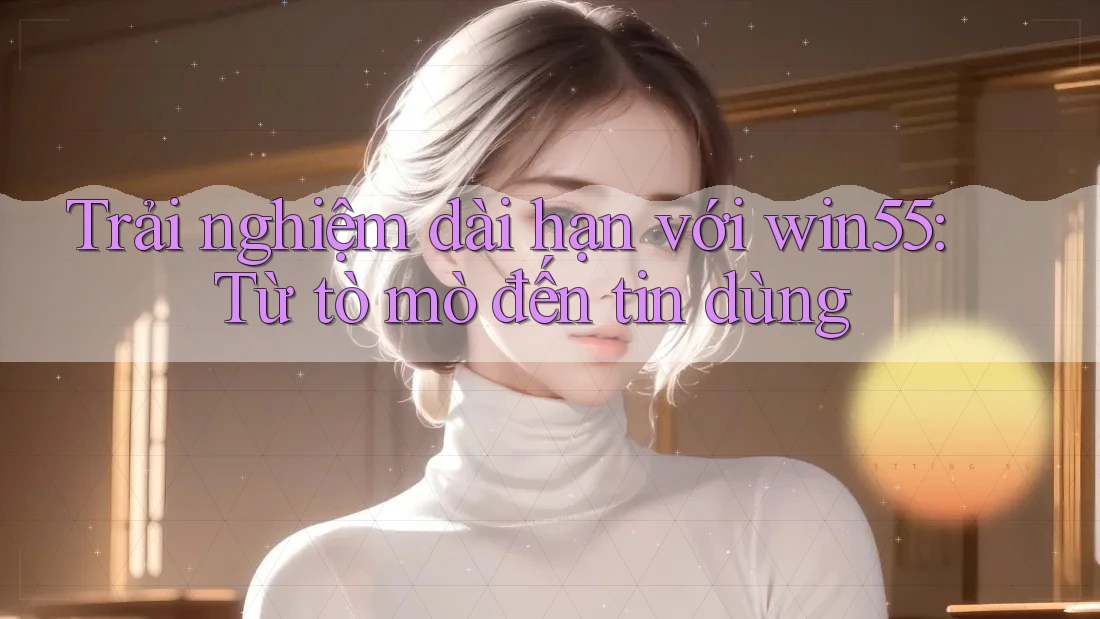 Trải nghiệm dài hạn với win55: Từ tò mò đến tin dùng