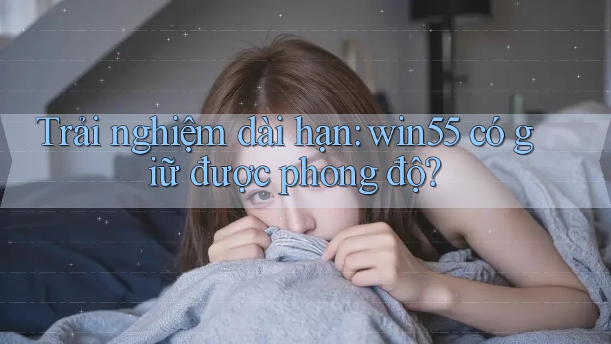 Trải nghiệm dài hạn: win55 có giữ được phong độ? Trải nghiệm dài hạn: win55 có giữ được phong độ?