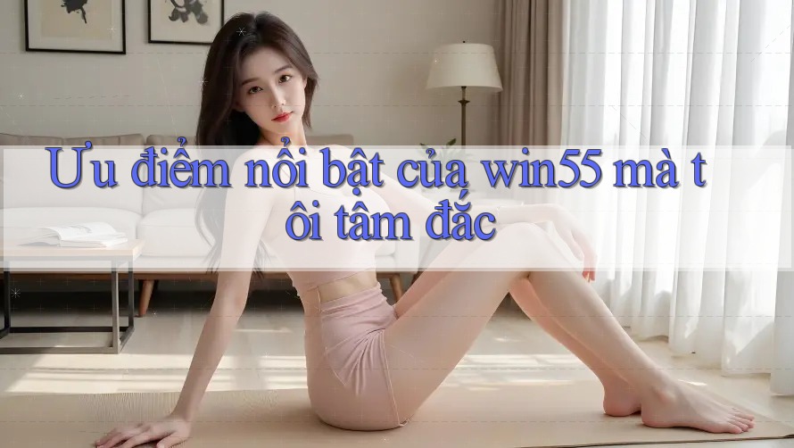 Ưu điểm nổi bật của win55 mà tôi tâm đắc Ưu điểm nổi bật của win55 mà tôi tâm đắc