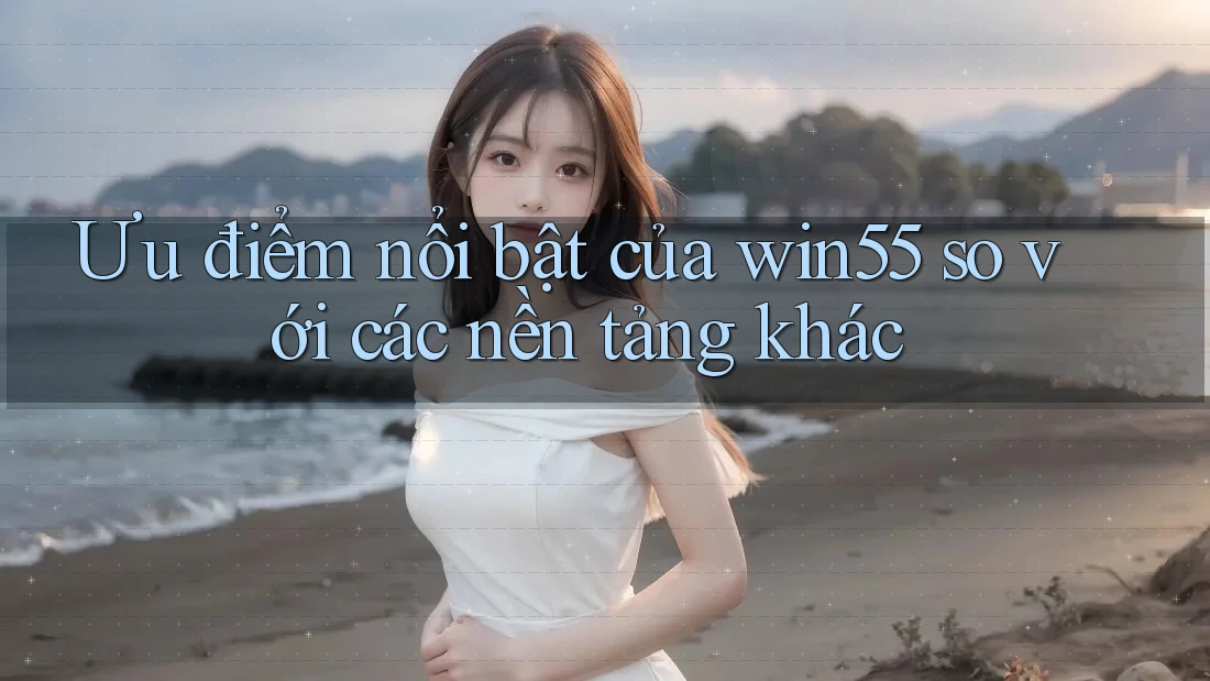 Ưu điểm nổi bật của win55 so với các nền tảng khác Ưu điểm nổi bật của win55 so với các nền tảng khác