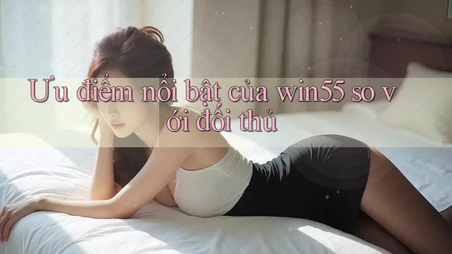 Ưu điểm nổi bật của win55 so với đối thủ Ưu điểm nổi bật của win55 so với đối thủ