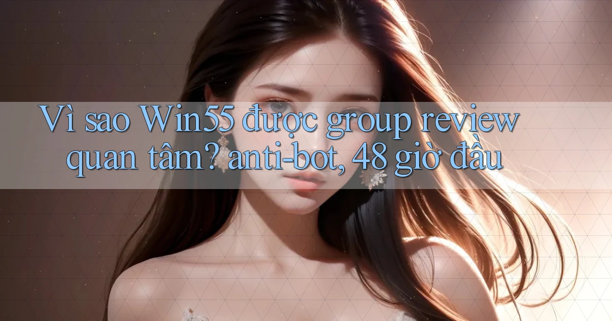 Vì sao Win55 được group review quan tâm anti bot, 48 giờ đầu