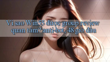 Vì sao Win55 được group review quan tâm anti bot, 48 giờ đầu